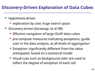 308
308
Discovery-Driven Exploration of Data Cubes
 Hypothesis-driven
 exploration by user, huge search space
 Discovery-driven (Sarawagi, et al.’98)
 Effective navigation of large OLAP data cubes
 pre-compute measures indicating exceptions, guide
user in the data analysis, at all levels of aggregation
 Exception: significantly different from the value
anticipated, based on a statistical model
 Visual cues such as background color are used to
reflect the degree of exception of each cell
 