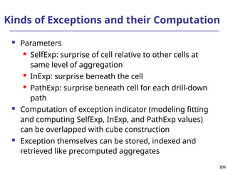 309
309
Kinds of Exceptions and their Computation
 Parameters
 SelfExp: surprise of cell relative to other cells at
same level of aggregation
 InExp: surprise beneath the cell
 PathExp: surprise beneath cell for each drill-down
path
 Computation of exception indicator (modeling fitting
and computing SelfExp, InExp, and PathExp values)
can be overlapped with cube construction
 Exception themselves can be stored, indexed and
retrieved like precomputed aggregates
 