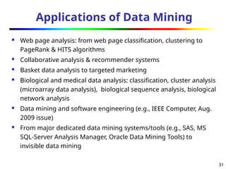 31
Applications of Data Mining
 Web page analysis: from web page classification, clustering to
PageRank & HITS algorithms
 Collaborative analysis & recommender systems
 Basket data analysis to targeted marketing
 Biological and medical data analysis: classification, cluster analysis
(microarray data analysis), biological sequence analysis, biological
network analysis
 Data mining and software engineering (e.g., IEEE Computer, Aug.
2009 issue)
 From major dedicated data mining systems/tools (e.g., SAS, MS
SQL-Server Analysis Manager, Oracle Data Mining Tools) to
invisible data mining
 