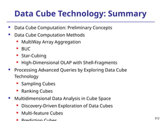312
312
Data Cube Technology: Summary
 Data Cube Computation: Preliminary Concepts
 Data Cube Computation Methods
 MultiWay Array Aggregation
 BUC
 Star-Cubing
 High-Dimensional OLAP with Shell-Fragments
 Processing Advanced Queries by Exploring Data Cube
Technology
 Sampling Cubes
 Ranking Cubes
 Multidimensional Data Analysis in Cube Space
 Discovery-Driven Exploration of Data Cubes
 Multi-feature Cubes

 