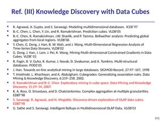 315
Ref. (III) Knowledge Discovery with Data Cubes
 R. Agrawal, A. Gupta, and S. Sarawagi. Modeling multidimensional databases. ICDE’97
 B.-C. Chen, L. Chen, Y. Lin, and R. Ramakrishnan. Prediction cubes. VLDB’05
 B.-C. Chen, R. Ramakrishnan, J.W. Shavlik, and P. Tamma. Bellwether analysis: Predicting global
aggregates from local regions. VLDB’06
 Y. Chen, G. Dong, J. Han, B. W. Wah, and J. Wang, Multi-Dimensional Regression Analysis of
Time-Series Data Streams, VLDB'02
 G. Dong, J. Han, J. Lam, J. Pei, K. Wang. Mining Multi-dimensional Constrained Gradients in Data
Cubes. VLDB’ 01
 R. Fagin, R. V. Guha, R. Kumar, J. Novak, D. Sivakumar, and A. Tomkins. Multi-structural
databases. PODS’05
 J. Han. Towards on-line analytical mining in large databases. SIGMOD Record, 27:97–107, 1998
 T. Imielinski, L. Khachiyan, and A. Abdulghani. Cubegrades: Generalizing association rules. Data
Mining & Knowledge Discovery, 6:219–258, 2002.
 R. Ramakrishnan and B.-C. Chen. Exploratory mining in cube space. Data Mining and Knowledge
Discovery, 15:29–54, 2007.
 K. A. Ross, D. Srivastava, and D. Chatziantoniou. Complex aggregation at multiple granularities.
EDBT'98
 S. Sarawagi, R. Agrawal, and N. Megiddo. Discovery-driven exploration of OLAP data cubes.
EDBT'98
 G. Sathe and S. Sarawagi. Intelligent Rollups in Multidimensional OLAP Data. VLDB'01
 