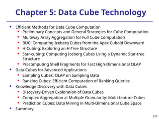 317
317
Chapter 5: Data Cube Technology
 Efficient Methods for Data Cube Computation

Preliminary Concepts and General Strategies for Cube Computation
 Multiway Array Aggregation for Full Cube Computation
 BUC: Computing Iceberg Cubes from the Apex Cuboid Downward
 H-Cubing: Exploring an H-Tree Structure
 Star-cubing: Computing Iceberg Cubes Using a Dynamic Star-tree
Structure
 Precomputing Shell Fragments for Fast High-Dimensional OLAP
 Data Cubes for Advanced Applications
 Sampling Cubes: OLAP on Sampling Data
 Ranking Cubes: Efficient Computation of Ranking Queries
 Knowledge Discovery with Data Cubes
 Discovery-Driven Exploration of Data Cubes
 Complex Aggregation at Multiple Granularity: Multi-feature Cubes
 Prediction Cubes: Data Mining in Multi-Dimensional Cube Space
 Summary
 