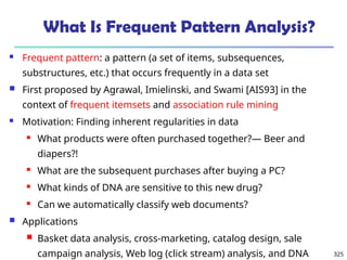 325
What Is Frequent Pattern Analysis?
 Frequent pattern: a pattern (a set of items, subsequences,
substructures, etc.) that occurs frequently in a data set
 First proposed by Agrawal, Imielinski, and Swami [AIS93] in the
context of frequent itemsets and association rule mining
 Motivation: Finding inherent regularities in data
 What products were often purchased together?— Beer and
diapers?!
 What are the subsequent purchases after buying a PC?
 What kinds of DNA are sensitive to this new drug?
 Can we automatically classify web documents?
 Applications
 Basket data analysis, cross-marketing, catalog design, sale
campaign analysis, Web log (click stream) analysis, and DNA
 