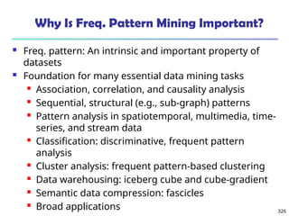 326
Why Is Freq. Pattern Mining Important?
 Freq. pattern: An intrinsic and important property of
datasets
 Foundation for many essential data mining tasks
 Association, correlation, and causality analysis
 Sequential, structural (e.g., sub-graph) patterns
 Pattern analysis in spatiotemporal, multimedia, time-
series, and stream data
 Classification: discriminative, frequent pattern
analysis
 Cluster analysis: frequent pattern-based clustering
 Data warehousing: iceberg cube and cube-gradient
 Semantic data compression: fascicles
 Broad applications
 