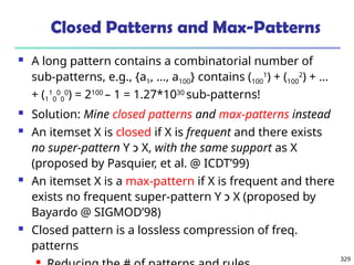 329
Closed Patterns and Max-Patterns
 A long pattern contains a combinatorial number of
sub-patterns, e.g., {a1, …, a100} contains (100
1
) + (100
2
) + …
+ (1
1
0
0
0
0
) = 2100
– 1 = 1.27*1030
sub-patterns!
 Solution: Mine closed patterns and max-patterns instead
 An itemset X is closed if X is frequent and there exists
no super-pattern Y ‫כ‬ X, with the same support as X
(proposed by Pasquier, et al. @ ICDT’99)
 An itemset X is a max-pattern if X is frequent and there
exists no frequent super-pattern Y ‫כ‬ X (proposed by
Bayardo @ SIGMOD’98)
 Closed pattern is a lossless compression of freq.
patterns

 