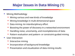 33
Major Issues in Data Mining (1)
 Mining Methodology
 Mining various and new kinds of knowledge
 Mining knowledge in multi-dimensional space
 Data mining: An interdisciplinary effort
 Boosting the power of discovery in a networked environment
 Handling noise, uncertainty, and incompleteness of data
 Pattern evaluation and pattern- or constraint-guided mining
 User Interaction
 Interactive mining
 Incorporation of background knowledge
 Presentation and visualization of data mining results
 