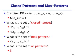 330
Closed Patterns and Max-Patterns
 Exercise. DB = {<a1, …, a100>, < a1, …, a50>}
 Min_sup = 1.
 What is the set of closed itemset?
 <a1, …, a100>: 1
 < a1, …, a50>: 2
 What is the set of max-pattern?
 <a1, …, a100>: 1
 What is the set of all patterns?
 !!
 