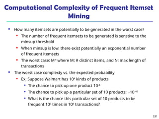 331
Computational Complexity of Frequent Itemset
Mining
 How many itemsets are potentially to be generated in the worst case?
 The number of frequent itemsets to be generated is senstive to the
minsup threshold
 When minsup is low, there exist potentially an exponential number
of frequent itemsets
 The worst case: MN
where M: # distinct items, and N: max length of
transactions
 The worst case complexty vs. the expected probability
 Ex. Suppose Walmart has 104
kinds of products

The chance to pick up one product 10-4

The chance to pick up a particular set of 10 products: ~10-40

What is the chance this particular set of 10 products to be
frequent 103
times in 109
transactions?
 