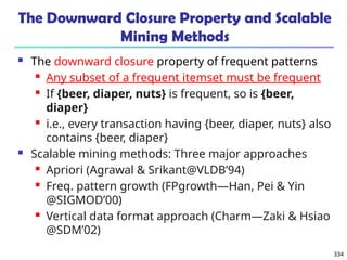 334
The Downward Closure Property and Scalable
Mining Methods
 The downward closure property of frequent patterns
 Any subset of a frequent itemset must be frequent
 If {beer, diaper, nuts} is frequent, so is {beer,
diaper}
 i.e., every transaction having {beer, diaper, nuts} also
contains {beer, diaper}
 Scalable mining methods: Three major approaches
 Apriori (Agrawal & Srikant@VLDB’94)
 Freq. pattern growth (FPgrowth—Han, Pei & Yin
@SIGMOD’00)
 Vertical data format approach (Charm—Zaki & Hsiao
@SDM’02)
 