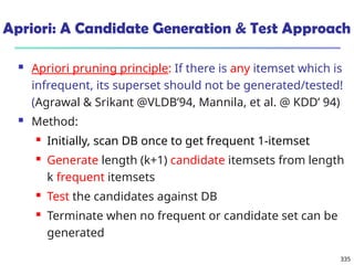 335
Apriori: A Candidate Generation & Test Approach
 Apriori pruning principle: If there is any itemset which is
infrequent, its superset should not be generated/tested!
(Agrawal & Srikant @VLDB’94, Mannila, et al. @ KDD’ 94)
 Method:
 Initially, scan DB once to get frequent 1-itemset
 Generate length (k+1) candidate itemsets from length
k frequent itemsets
 Test the candidates against DB
 Terminate when no frequent or candidate set can be
generated
 