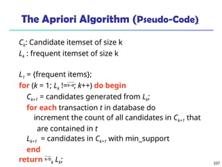 337
The Apriori Algorithm (Pseudo-Code)
Ck: Candidate itemset of size k
Lk : frequent itemset of size k
L1 = {frequent items};
for (k = 1; Lk !=; k++) do begin
Ck+1 = candidates generated from Lk;
for each transaction t in database do
increment the count of all candidates in Ck+1 that
are contained in t
Lk+1 = candidates in Ck+1 with min_support
end
return k Lk;
 