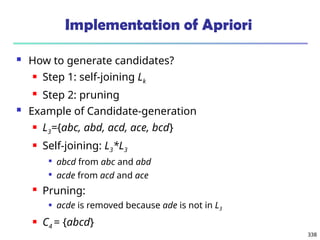 338
Implementation of Apriori
 How to generate candidates?
 Step 1: self-joining Lk
 Step 2: pruning
 Example of Candidate-generation
 L3={abc, abd, acd, ace, bcd}
 Self-joining: L3*L3

abcd from abc and abd

acde from acd and ace
 Pruning:
 acde is removed because ade is not in L3
 C4 = {abcd}
 