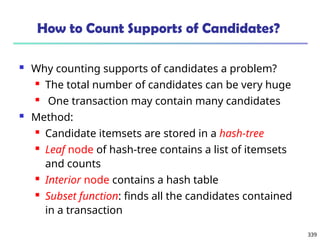 339
How to Count Supports of Candidates?
 Why counting supports of candidates a problem?
 The total number of candidates can be very huge
 One transaction may contain many candidates
 Method:
 Candidate itemsets are stored in a hash-tree
 Leaf node of hash-tree contains a list of itemsets
and counts
 Interior node contains a hash table
 Subset function: finds all the candidates contained
in a transaction
 
