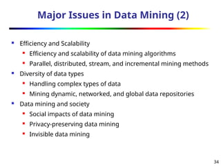 34
Major Issues in Data Mining (2)
 Efficiency and Scalability
 Efficiency and scalability of data mining algorithms
 Parallel, distributed, stream, and incremental mining methods
 Diversity of data types
 Handling complex types of data
 Mining dynamic, networked, and global data repositories
 Data mining and society
 Social impacts of data mining
 Privacy-preserving data mining
 Invisible data mining
 