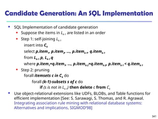 341
Candidate Generation: An SQL Implementation
 SQL Implementation of candidate generation
 Suppose the items in Lk-1 are listed in an order
 Step 1: self-joining Lk-1
insert into Ck
select p.item1, p.item2, …, p.itemk-1, q.itemk-1
from Lk-1 p, Lk-1 q
where p.item1=q.item1, …, p.itemk-2=q.itemk-2, p.itemk-1 < q.itemk-1
 Step 2: pruning
forall itemsets c in Ck do
forall (k-1)-subsets s of c do
if (s is not in Lk-1) then delete c from Ck
 Use object-relational extensions like UDFs, BLOBs, and Table functions for
efficient implementation [See: S. Sarawagi, S. Thomas, and R. Agrawal.
Integrating association rule mining with relational database systems:
Alternatives and implications. SIGMOD’98]
 