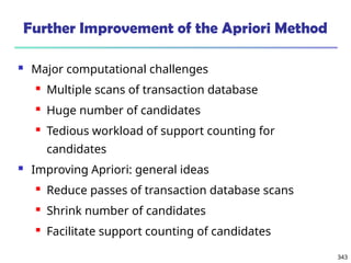 343
Further Improvement of the Apriori Method
 Major computational challenges
 Multiple scans of transaction database
 Huge number of candidates
 Tedious workload of support counting for
candidates
 Improving Apriori: general ideas
 Reduce passes of transaction database scans
 Shrink number of candidates
 Facilitate support counting of candidates
 
