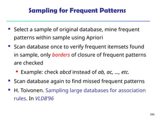 346
Sampling for Frequent Patterns
 Select a sample of original database, mine frequent
patterns within sample using Apriori
 Scan database once to verify frequent itemsets found
in sample, only borders of closure of frequent patterns
are checked
 Example: check abcd instead of ab, ac, …, etc.
 Scan database again to find missed frequent patterns
 H. Toivonen. Sampling large databases for association
rules. In VLDB’96
 