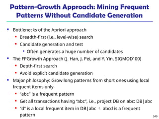 349
Pattern-Growth Approach: Mining Frequent
Patterns Without Candidate Generation
 Bottlenecks of the Apriori approach
 Breadth-first (i.e., level-wise) search
 Candidate generation and test

Often generates a huge number of candidates
 The FPGrowth Approach (J. Han, J. Pei, and Y. Yin, SIGMOD’ 00)
 Depth-first search
 Avoid explicit candidate generation
 Major philosophy: Grow long patterns from short ones using local
frequent items only
 “abc” is a frequent pattern
 Get all transactions having “abc”, i.e., project DB on abc: DB|abc
 “d” is a local frequent item in DB|abc  abcd is a frequent
pattern
 