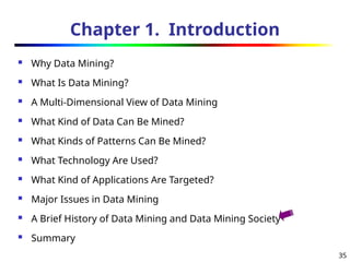 35
Chapter 1. Introduction
 Why Data Mining?
 What Is Data Mining?
 A Multi-Dimensional View of Data Mining
 What Kind of Data Can Be Mined?
 What Kinds of Patterns Can Be Mined?
 What Technology Are Used?
 What Kind of Applications Are Targeted?
 Major Issues in Data Mining
 A Brief History of Data Mining and Data Mining Society
 Summary
 