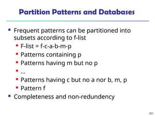 351
Partition Patterns and Databases
 Frequent patterns can be partitioned into
subsets according to f-list
 F-list = f-c-a-b-m-p
 Patterns containing p
 Patterns having m but no p
 …
 Patterns having c but no a nor b, m, p
 Pattern f
 Completeness and non-redundency
 