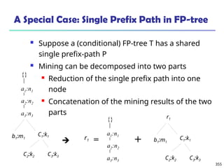 355
A Special Case: Single Prefix Path in FP-tree
 Suppose a (conditional) FP-tree T has a shared
single prefix-path P
 Mining can be decomposed into two parts
 Reduction of the single prefix path into one
node
 Concatenation of the mining results of the two
parts

a2:n2
a3:n3
a1:n1
{}
b1:m1
C1:k1
C2:k2 C3:k3
b1:m1
C1:k1
C2:k2 C3:k3
r1
+
a2:n2
a3:n3
a1:n1
{}
r1 =
 
