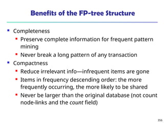 356
Benefits of the FP-tree Structure
 Completeness
 Preserve complete information for frequent pattern
mining
 Never break a long pattern of any transaction
 Compactness
 Reduce irrelevant info—infrequent items are gone
 Items in frequency descending order: the more
frequently occurring, the more likely to be shared
 Never be larger than the original database (not count
node-links and the count field)
 