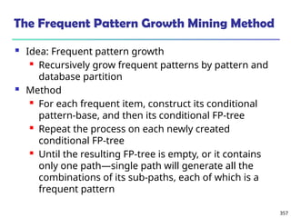 357
The Frequent Pattern Growth Mining Method
 Idea: Frequent pattern growth
 Recursively grow frequent patterns by pattern and
database partition
 Method
 For each frequent item, construct its conditional
pattern-base, and then its conditional FP-tree
 Repeat the process on each newly created
conditional FP-tree
 Until the resulting FP-tree is empty, or it contains
only one path—single path will generate all the
combinations of its sub-paths, each of which is a
frequent pattern
 