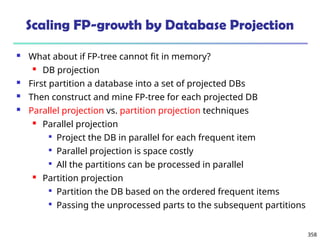 358
Scaling FP-growth by Database Projection
 What about if FP-tree cannot fit in memory?
 DB projection
 First partition a database into a set of projected DBs
 Then construct and mine FP-tree for each projected DB
 Parallel projection vs. partition projection techniques
 Parallel projection

Project the DB in parallel for each frequent item

Parallel projection is space costly

All the partitions can be processed in parallel
 Partition projection

Partition the DB based on the ordered frequent items

Passing the unprocessed parts to the subsequent partitions
 
