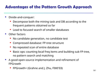 361
Advantages of the Pattern Growth Approach
 Divide-and-conquer:
 Decompose both the mining task and DB according to the
frequent patterns obtained so far
 Lead to focused search of smaller databases
 Other factors
 No candidate generation, no candidate test
 Compressed database: FP-tree structure
 No repeated scan of entire database
 Basic ops: counting local freq items and building sub FP-tree,
no pattern search and matching
 A good open-source implementation and refinement of
FPGrowth
 FPGrowth+ (Grahne and J. Zhu, FIMI'03)
 