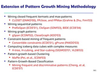 363
Extension of Pattern Growth Mining Methodology
 Mining closed frequent itemsets and max-patterns
 CLOSET (DMKD’00), FPclose, and FPMax (Grahne & Zhu, Fimi’03)
 Mining sequential patterns
 PrefixSpan (ICDE’01), CloSpan (SDM’03), BIDE (ICDE’04)
 Mining graph patterns
 gSpan (ICDM’02), CloseGraph (KDD’03)
 Constraint-based mining of frequent patterns
 Convertible constraints (ICDE’01), gPrune (PAKDD’03)
 Computing iceberg data cubes with complex measures
 H-tree, H-cubing, and Star-cubing (SIGMOD’01, VLDB’03)
 Pattern-growth-based Clustering
 MaPle (Pei, et al., ICDM’03)
 Pattern-Growth-Based Classification
 Mining frequent and discriminative patterns (Cheng, et al,
ICDE’07)
 
