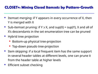 CLOSET+: Mining Closed Itemsets by Pattern-Growth
 Itemset merging: if Y appears in every occurrence of X, then
Y is merged with X
 Sub-itemset pruning: if Y ‫כ‬ X, and sup(X) = sup(Y), X and all of
X’s descendants in the set enumeration tree can be pruned
 Hybrid tree projection
 Bottom-up physical tree-projection
 Top-down pseudo tree-projection
 Item skipping: if a local frequent item has the same support
in several header tables at different levels, one can prune it
from the header table at higher levels
 Efficient subset checking
 