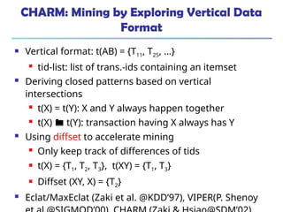 CHARM: Mining by Exploring Vertical Data
Format
 Vertical format: t(AB) = {T11, T25, …}
 tid-list: list of trans.-ids containing an itemset
 Deriving closed patterns based on vertical
intersections
 t(X) = t(Y): X and Y always happen together
 t(X)  t(Y): transaction having X always has Y
 Using diffset to accelerate mining
 Only keep track of differences of tids
 t(X) = {T1, T2, T3}, t(XY) = {T1, T3}
 Diffset (XY, X) = {T2}
 Eclat/MaxEclat (Zaki et al. @KDD’97), VIPER(P. Shenoy
 