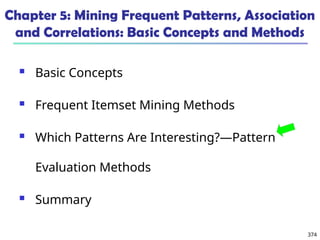 374
Chapter 5: Mining Frequent Patterns, Association
and Correlations: Basic Concepts and Methods
 Basic Concepts
 Frequent Itemset Mining Methods
 Which Patterns Are Interesting?—Pattern
Evaluation Methods
 Summary
 
