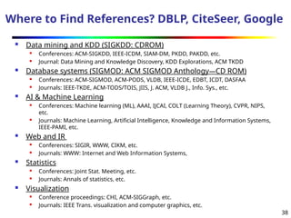 38
Where to Find References? DBLP, CiteSeer, Google
 Data mining and KDD (SIGKDD: CDROM)
 Conferences: ACM-SIGKDD, IEEE-ICDM, SIAM-DM, PKDD, PAKDD, etc.
 Journal: Data Mining and Knowledge Discovery, KDD Explorations, ACM TKDD
 Database systems (SIGMOD: ACM SIGMOD Anthology—CD ROM)
 Conferences: ACM-SIGMOD, ACM-PODS, VLDB, IEEE-ICDE, EDBT, ICDT, DASFAA
 Journals: IEEE-TKDE, ACM-TODS/TOIS, JIIS, J. ACM, VLDB J., Info. Sys., etc.
 AI & Machine Learning
 Conferences: Machine learning (ML), AAAI, IJCAI, COLT (Learning Theory), CVPR, NIPS,
etc.
 Journals: Machine Learning, Artificial Intelligence, Knowledge and Information Systems,
IEEE-PAMI, etc.
 Web and IR
 Conferences: SIGIR, WWW, CIKM, etc.
 Journals: WWW: Internet and Web Information Systems,
 Statistics
 Conferences: Joint Stat. Meeting, etc.
 Journals: Annals of statistics, etc.
 Visualization
 Conference proceedings: CHI, ACM-SIGGraph, etc.
 Journals: IEEE Trans. visualization and computer graphics, etc.
 
