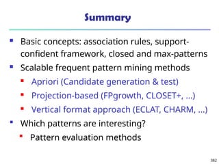 382
Summary
 Basic concepts: association rules, support-
confident framework, closed and max-patterns
 Scalable frequent pattern mining methods
 Apriori (Candidate generation & test)
 Projection-based (FPgrowth, CLOSET+, ...)
 Vertical format approach (ECLAT, CHARM, ...)
 Which patterns are interesting?
 Pattern evaluation methods
 