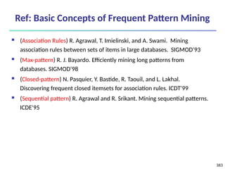 383
Ref: Basic Concepts of Frequent Pattern Mining
 (Association Rules) R. Agrawal, T. Imielinski, and A. Swami. Mining
association rules between sets of items in large databases. SIGMOD'93
 (Max-pattern) R. J. Bayardo. Efficiently mining long patterns from
databases. SIGMOD'98
 (Closed-pattern) N. Pasquier, Y. Bastide, R. Taouil, and L. Lakhal.
Discovering frequent closed itemsets for association rules. ICDT'99
 (Sequential pattern) R. Agrawal and R. Srikant. Mining sequential patterns.
ICDE'95
 
