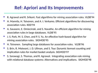 384
Ref: Apriori and Its Improvements
 R. Agrawal and R. Srikant. Fast algorithms for mining association rules. VLDB'94
 H. Mannila, H. Toivonen, and A. I. Verkamo. Efficient algorithms for discovering
association rules. KDD'94
 A. Savasere, E. Omiecinski, and S. Navathe. An efficient algorithm for mining
association rules in large databases. VLDB'95
 J. S. Park, M. S. Chen, and P. S. Yu. An effective hash-based algorithm for
mining association rules. SIGMOD'95
 H. Toivonen. Sampling large databases for association rules. VLDB'96
 S. Brin, R. Motwani, J. D. Ullman, and S. Tsur. Dynamic itemset counting and
implication rules for market basket analysis. SIGMOD'97
 S. Sarawagi, S. Thomas, and R. Agrawal. Integrating association rule mining
with relational database systems: Alternatives and implications. SIGMOD'98
 