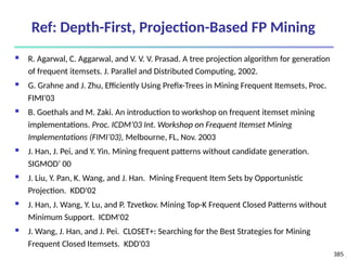 385
Ref: Depth-First, Projection-Based FP Mining
 R. Agarwal, C. Aggarwal, and V. V. V. Prasad. A tree projection algorithm for generation
of frequent itemsets. J. Parallel and Distributed Computing, 2002.
 G. Grahne and J. Zhu, Efficiently Using Prefix-Trees in Mining Frequent Itemsets, Proc.
FIMI'03
 B. Goethals and M. Zaki. An introduction to workshop on frequent itemset mining
implementations. Proc. ICDM’03 Int. Workshop on Frequent Itemset Mining
Implementations (FIMI’03), Melbourne, FL, Nov. 2003
 J. Han, J. Pei, and Y. Yin. Mining frequent patterns without candidate generation.
SIGMOD’ 00
 J. Liu, Y. Pan, K. Wang, and J. Han. Mining Frequent Item Sets by Opportunistic
Projection. KDD'02
 J. Han, J. Wang, Y. Lu, and P. Tzvetkov. Mining Top-K Frequent Closed Patterns without
Minimum Support. ICDM'02
 J. Wang, J. Han, and J. Pei. CLOSET+: Searching for the Best Strategies for Mining
Frequent Closed Itemsets. KDD'03
 
