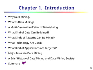 39
Chapter 1. Introduction
 Why Data Mining?
 What Is Data Mining?
 A Multi-Dimensional View of Data Mining
 What Kind of Data Can Be Mined?
 What Kinds of Patterns Can Be Mined?
 What Technology Are Used?
 What Kind of Applications Are Targeted?
 Major Issues in Data Mining
 A Brief History of Data Mining and Data Mining Society
 Summary
 