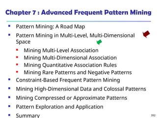 392
Chapter 7 : Advanced Frequent Pattern Mining
 Pattern Mining: A Road Map
 Pattern Mining in Multi-Level, Multi-Dimensional
Space
 Mining Multi-Level Association
 Mining Multi-Dimensional Association
 Mining Quantitative Association Rules
 Mining Rare Patterns and Negative Patterns
 Constraint-Based Frequent Pattern Mining
 Mining High-Dimensional Data and Colossal Patterns
 Mining Compressed or Approximate Patterns
 Pattern Exploration and Application
 Summary
 