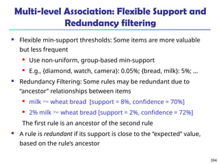 394
Multi-level Association: Flexible Support and
Redundancy filtering
 Flexible min-support thresholds: Some items are more valuable
but less frequent
 Use non-uniform, group-based min-support
 E.g., {diamond, watch, camera}: 0.05%; {bread, milk}: 5%; …
 Redundancy Filtering: Some rules may be redundant due to
“ancestor” relationships between items
 milk  wheat bread [support = 8%, confidence = 70%]
 2% milk  wheat bread [support = 2%, confidence = 72%]
The first rule is an ancestor of the second rule
 A rule is redundant if its support is close to the “expected” value,
based on the rule’s ancestor
 