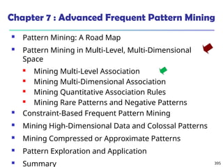 395
Chapter 7 : Advanced Frequent Pattern Mining
 Pattern Mining: A Road Map
 Pattern Mining in Multi-Level, Multi-Dimensional
Space
 Mining Multi-Level Association
 Mining Multi-Dimensional Association
 Mining Quantitative Association Rules
 Mining Rare Patterns and Negative Patterns
 Constraint-Based Frequent Pattern Mining
 Mining High-Dimensional Data and Colossal Patterns
 Mining Compressed or Approximate Patterns
 Pattern Exploration and Application
 Summary
 