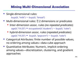 396
Mining Multi-Dimensional Association
 Single-dimensional rules:
buys(X, “milk”)  buys(X, “bread”)
 Multi-dimensional rules:  2 dimensions or predicates
 Inter-dimension assoc. rules (no repeated predicates)
age(X,”19-25”)  occupation(X,“student”)  buys(X, “coke”)
 hybrid-dimension assoc. rules (repeated predicates)
age(X,”19-25”)  buys(X, “popcorn”)  buys(X, “coke”)
 Categorical Attributes: finite number of possible values,
no ordering among values—data cube approach
 Quantitative Attributes: Numeric, implicit ordering
among values—discretization, clustering, and gradient
approaches
 
