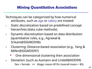 398
Mining Quantitative Associations
Techniques can be categorized by how numerical
attributes, such as age or salary are treated
1. Static discretization based on predefined concept
hierarchies (data cube methods)
2. Dynamic discretization based on data distribution
(quantitative rules, e.g., Agrawal &
Srikant@SIGMOD96)
3. Clustering: Distance-based association (e.g., Yang &
Miller@SIGMOD97)
 One dimensional clustering then association
4. Deviation: (such as Aumann and Lindell@KDD99)
Sex = female => Wage: mean=$7/hr (overall mean = $9)
 