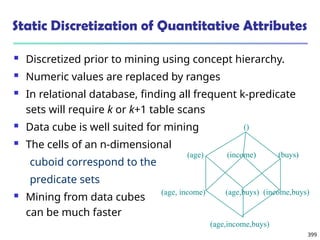 399
Static Discretization of Quantitative Attributes
 Discretized prior to mining using concept hierarchy.
 Numeric values are replaced by ranges
 In relational database, finding all frequent k-predicate
sets will require k or k+1 table scans
 Data cube is well suited for mining
 The cells of an n-dimensional
cuboid correspond to the
predicate sets
 Mining from data cubes
can be much faster
(income)
(age)
()
(buys)
(age, income) (age,buys) (income,buys)
(age,income,buys)
 