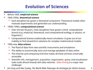 4
Evolution of Sciences
 Before 1600, empirical science
 1600-1950s, theoretical science

Each discipline has grown a theoretical component. Theoretical models often
motivate experiments and generalize our understanding.
 1950s-1990s, computational science
 Over the last 50 years, most disciplines have grown a third, computational
branch (e.g. empirical, theoretical, and computational ecology, or physics, or
linguistics.)
 Computational Science traditionally meant simulation. It grew out of our
inability to find closed-form solutions for complex mathematical models.
 1990-now, data science
 The flood of data from new scientific instruments and simulations
 The ability to economically store and manage petabytes of data online

The Internet and computing Grid that makes all these archives universally
accessible
 Scientific info. management, acquisition, organization, query, and visualization
tasks scale almost linearly with data volumes. Data mining is a major new
challenge!
 Jim Gray and Alex Szalay, The World Wide Telescope: An Archetype for Online Science,
 