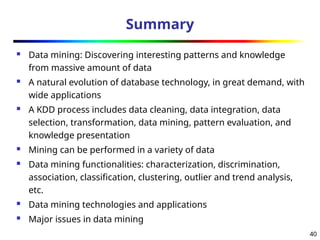 40
Summary
 Data mining: Discovering interesting patterns and knowledge
from massive amount of data
 A natural evolution of database technology, in great demand, with
wide applications
 A KDD process includes data cleaning, data integration, data
selection, transformation, data mining, pattern evaluation, and
knowledge presentation
 Mining can be performed in a variety of data
 Data mining functionalities: characterization, discrimination,
association, classification, clustering, outlier and trend analysis,
etc.
 Data mining technologies and applications
 Major issues in data mining
 