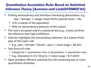 400
Quantitative Association Rules Based on Statistical
Inference Theory [Aumann and Lindell@DMKD’03]
 Finding extraordinary and therefore interesting phenomena, e.g.,
(Sex = female) => Wage: mean=$7/hr (overall mean = $9)
 LHS: a subset of the population
 RHS: an extraordinary behavior of this subset
 The rule is accepted only if a statistical test (e.g., Z-test) confirms
the inference with high confidence
 Subrule: highlights the extraordinary behavior of a subset of the
pop. of the super rule
 E.g., (Sex = female) ^ (South = yes) => mean wage = $6.3/hr
 Two forms of rules
 Categorical => quantitative rules, or Quantitative => quantitative rules
 E.g., Education in [14-18] (yrs) => mean wage = $11.64/hr
 Open problem: Efficient methods for LHS containing two or more
quantitative attributes
 