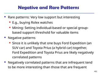 402
Negative and Rare Patterns
 Rare patterns: Very low support but interesting
 E.g., buying Rolex watches
 Mining: Setting individual-based or special group-
based support threshold for valuable items
 Negative patterns
 Since it is unlikely that one buys Ford Expedition (an
SUV car) and Toyota Prius (a hybrid car) together,
Ford Expedition and Toyota Prius are likely negatively
correlated patterns
 Negatively correlated patterns that are infrequent tend
to be more interesting than those that are frequent
 