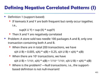 403
Defining Negative Correlated Patterns (I)
 Definition 1 (support-based)
 If itemsets X and Y are both frequent but rarely occur together,
i.e.,
sup(X U Y) < sup (X) * sup(Y)
 Then X and Y are negatively correlated
 Problem: A store sold two needle 100 packages A and B, only one
transaction containing both A and B.
 When there are in total 200 transactions, we have
s(A U B) = 0.005, s(A) * s(B) = 0.25, s(A U B) < s(A) * s(B)
 When there are 105
transactions, we have
s(A U B) = 1/105
, s(A) * s(B) = 1/103 *
1/103
, s(A U B) > s(A) * s(B)
 Where is the problem? —Null transactions, i.e., the support-
based definition is not null-invariant!
 